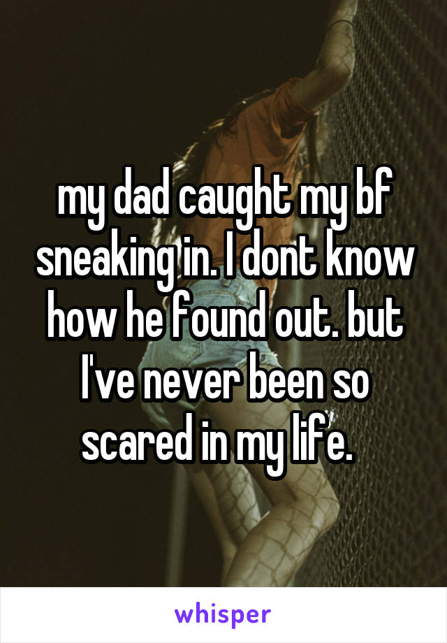 my dad caught my bf sneaking in. I dont know how he found out. but I've never been so scared in my life.  