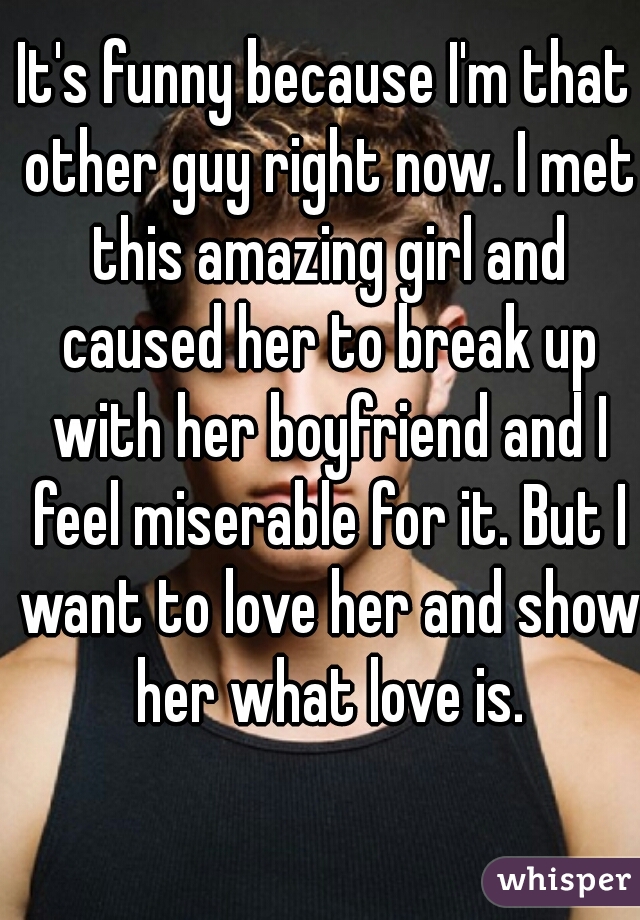 It's funny because I'm that other guy right now. I met this amazing girl and caused her to break up with her boyfriend and I feel miserable for it. But I want to love her and show her what love is.