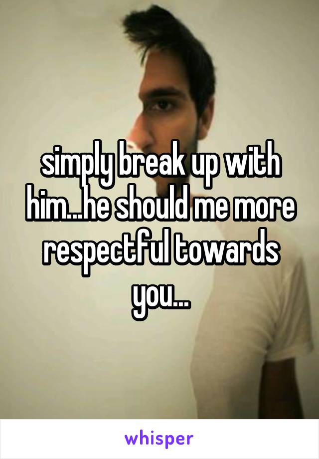 simply break up with him...he should me more respectful towards you...