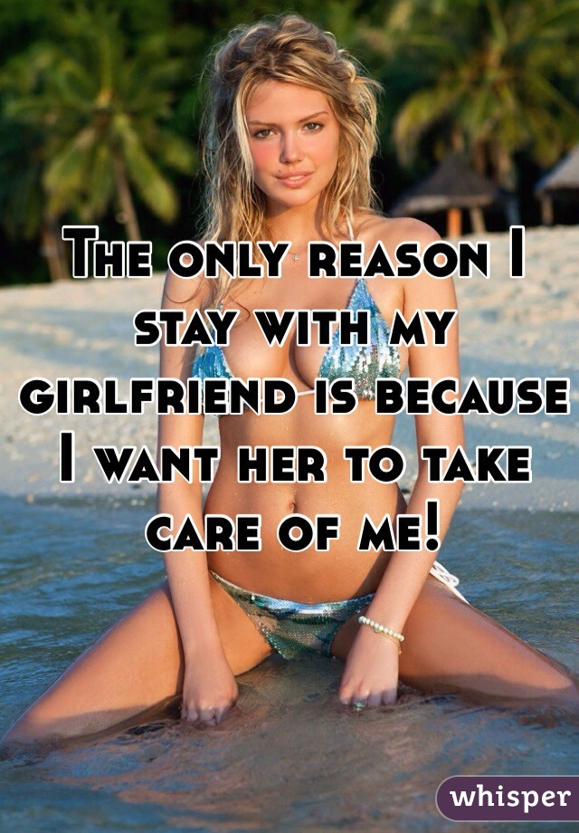 The only reason I stay with my girlfriend is because I want her to take care of me! 
