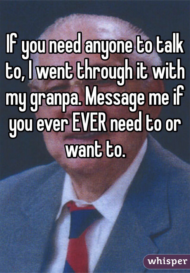 If you need anyone to talk to, I went through it with my granpa. Message me if you ever EVER need to or want to.