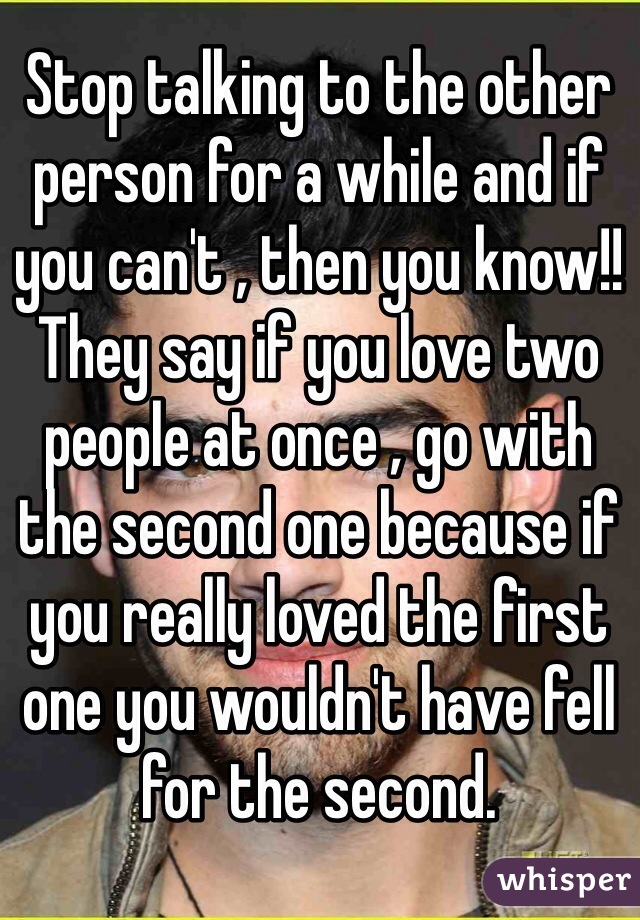 Stop talking to the other person for a while and if you can't , then you know!! They say if you love two people at once , go with the second one because if you really loved the first one you wouldn't have fell for the second.