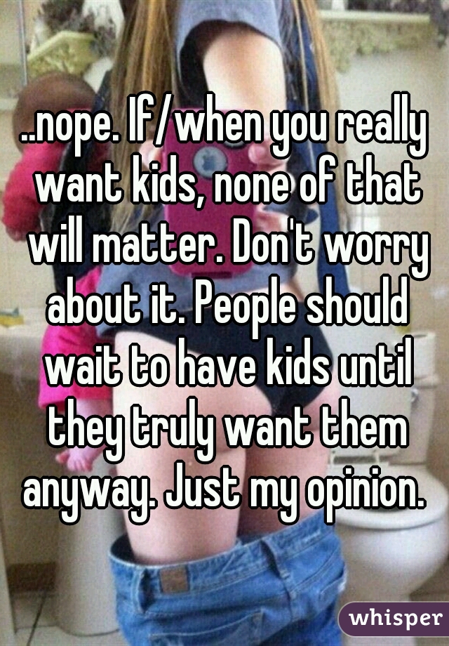 ..nope. If/when you really want kids, none of that will matter. Don't worry about it. People should wait to have kids until they truly want them anyway. Just my opinion. 