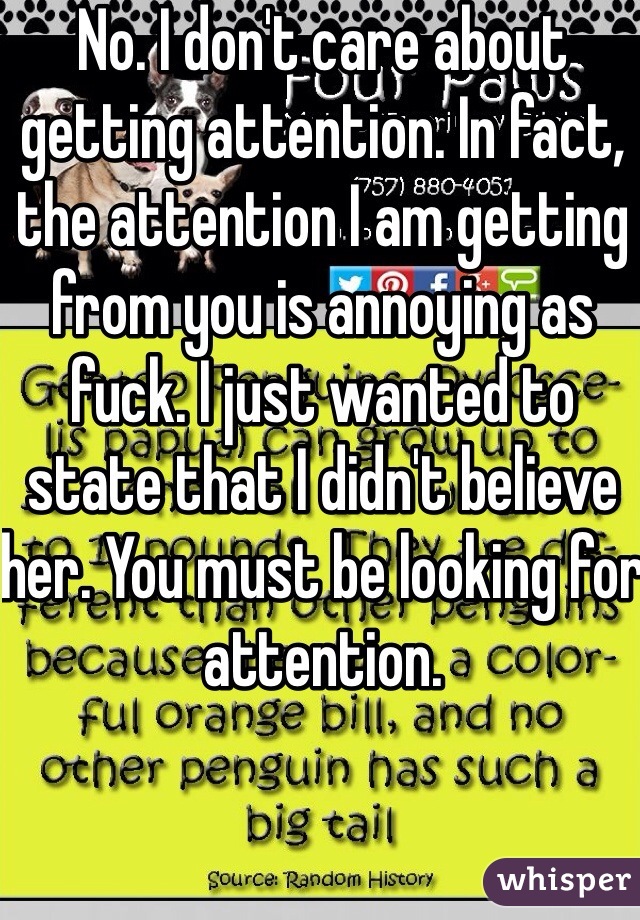 No. I don't care about getting attention. In fact, the attention I am getting from you is annoying as fuck. I just wanted to state that I didn't believe her. You must be looking for attention. 