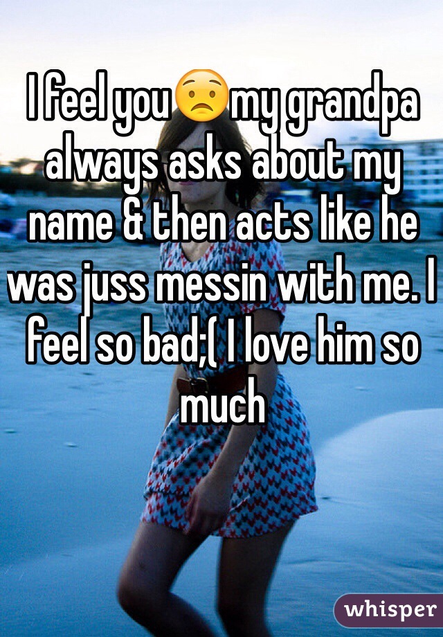 I feel you😟my grandpa always asks about my name & then acts like he was juss messin with me. I feel so bad;( I love him so much 