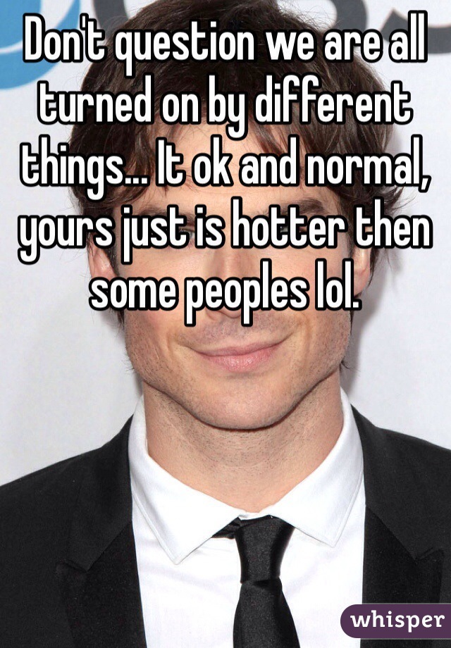 Don't question we are all turned on by different things... It ok and normal, yours just is hotter then some peoples lol.