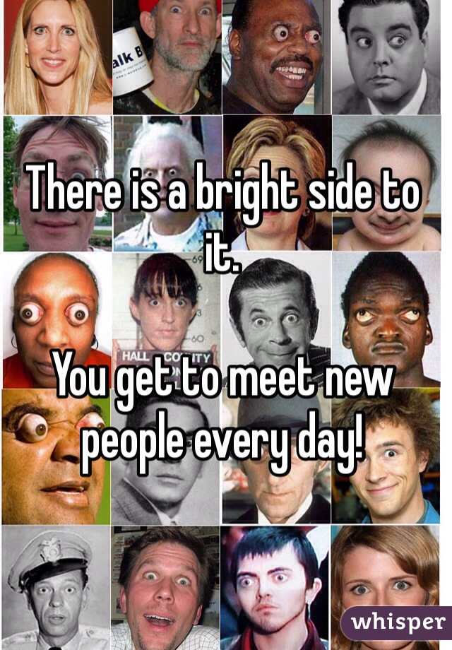 There is a bright side to it. 

You get to meet new people every day!