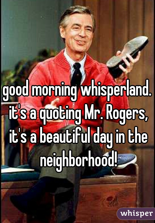 good morning whisperland. it's a quoting Mr. Rogers, it's a beautiful day in the neighborhood!