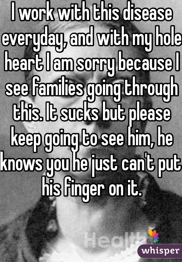 I work with this disease everyday, and with my hole heart I am sorry because I see families going through this. It sucks but please keep going to see him, he knows you he just can't put his finger on it.