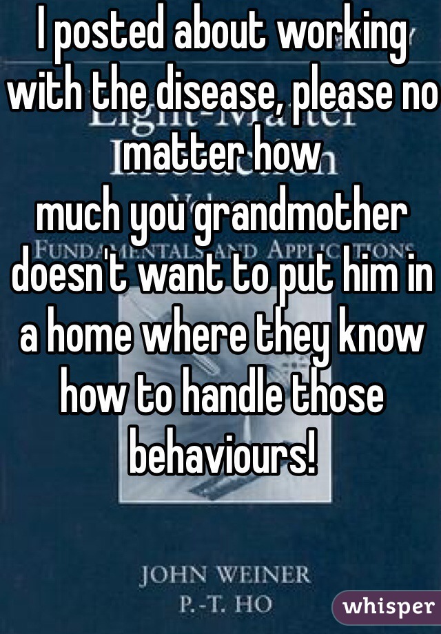 I posted about working with the disease, please no matter how
much you grandmother doesn't want to put him in a home where they know how to handle those behaviours! 