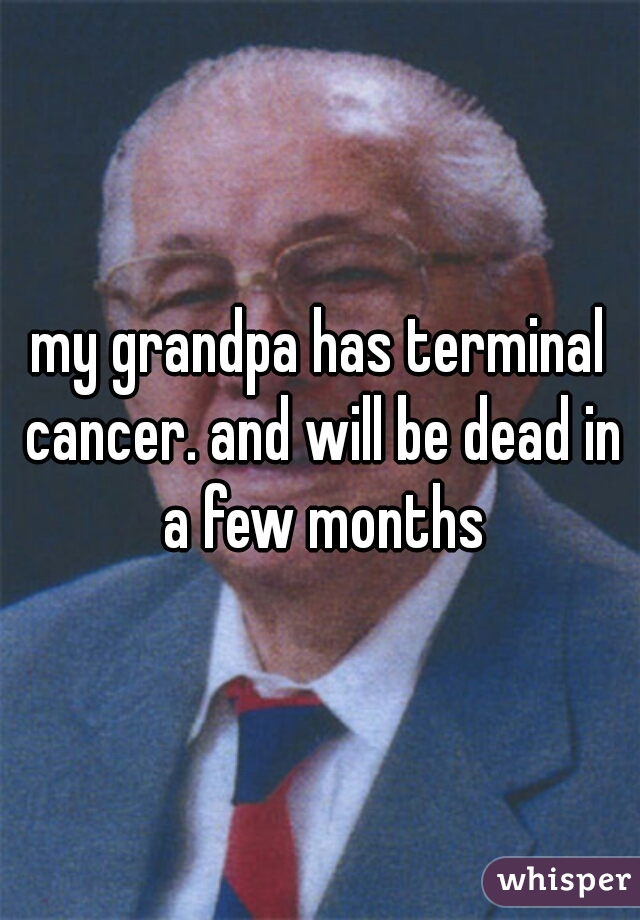 my grandpa has terminal cancer. and will be dead in a few months