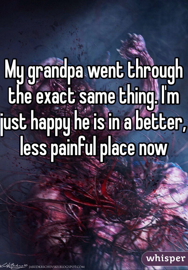 My grandpa went through the exact same thing. I'm just happy he is in a better, less painful place now