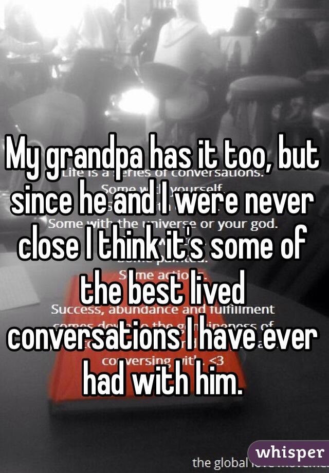 My grandpa has it too, but since he and I were never close I think it's some of the best lived conversations I have ever had with him. 