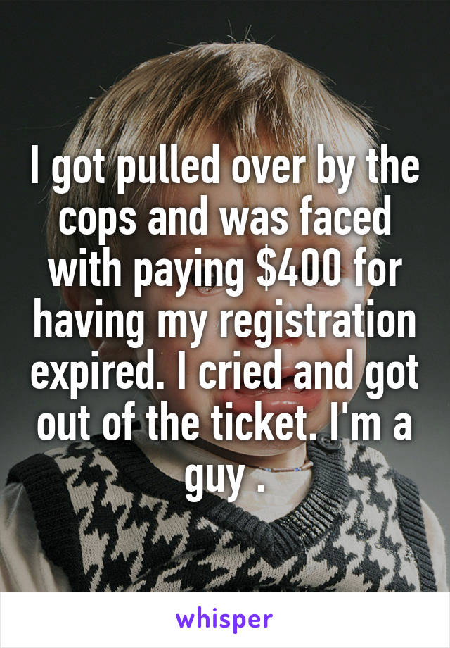 I got pulled over by the cops and was faced with paying $400 for having my registration expired. I cried and got out of the ticket. I'm a guy .