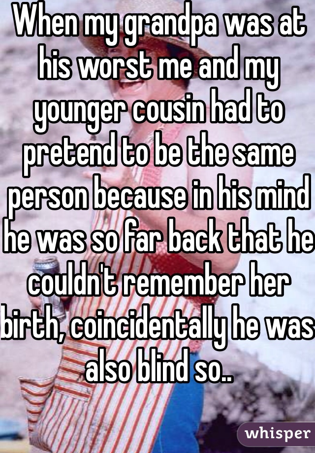 When my grandpa was at his worst me and my younger cousin had to pretend to be the same person because in his mind he was so far back that he couldn't remember her birth, coincidentally he was also blind so..