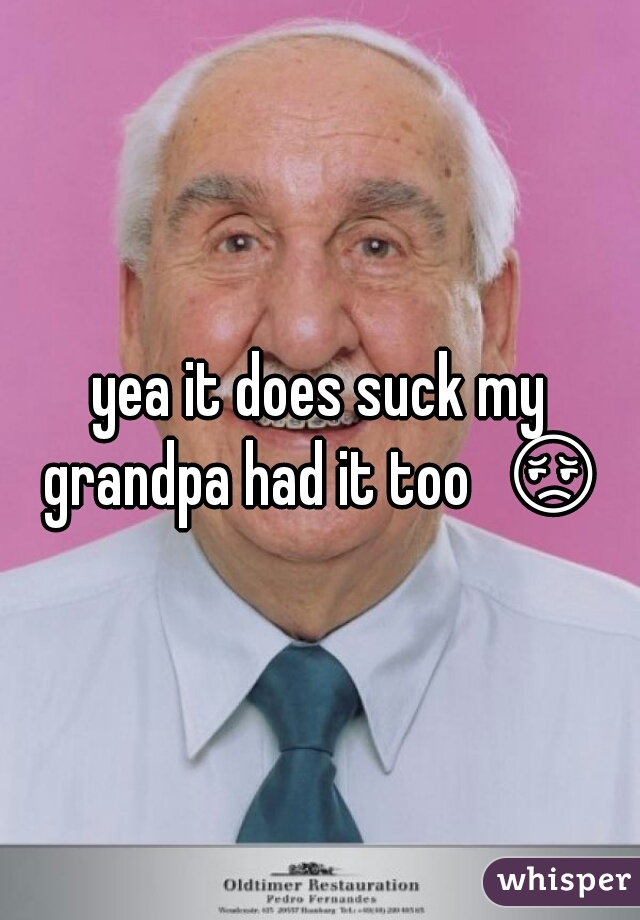 yea it does suck my grandpa had it too  😔 