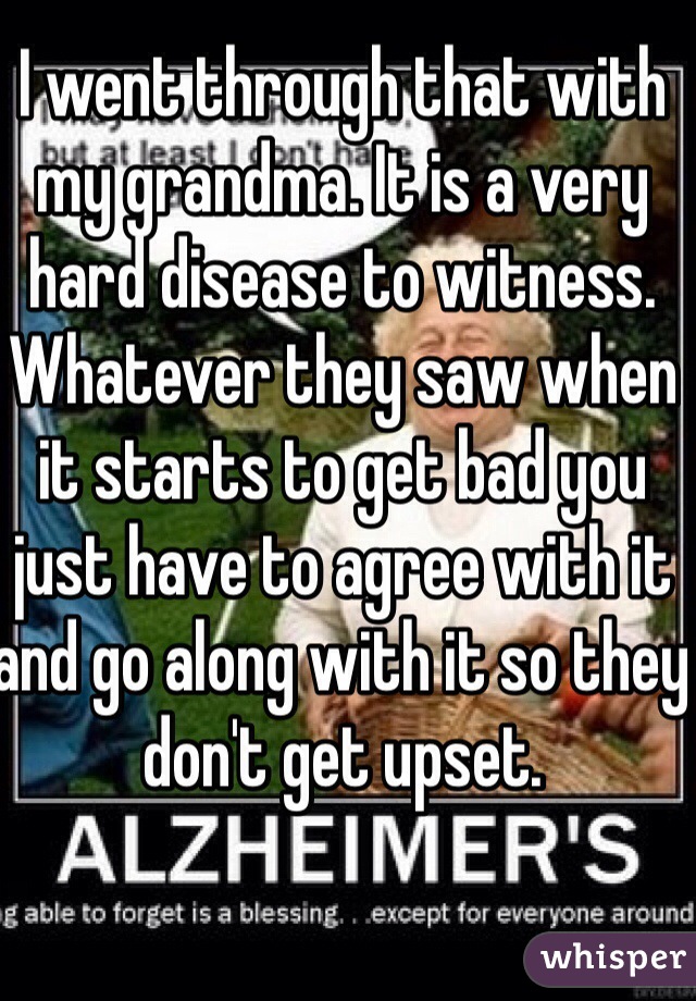 I went through that with my grandma. It is a very hard disease to witness. Whatever they saw when it starts to get bad you just have to agree with it and go along with it so they don't get upset.