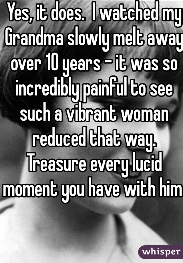 Yes, it does.  I watched my Grandma slowly melt away over 10 years - it was so incredibly painful to see such a vibrant woman reduced that way.  Treasure every lucid moment you have with him.