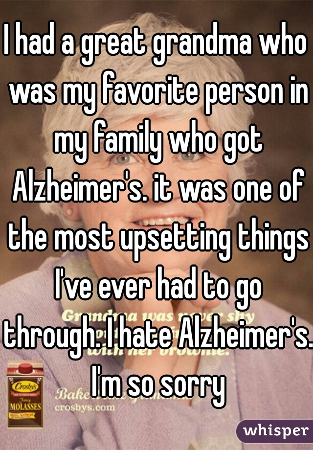 I had a great grandma who was my favorite person in my family who got Alzheimer's. it was one of the most upsetting things I've ever had to go through. I hate Alzheimer's. I'm so sorry