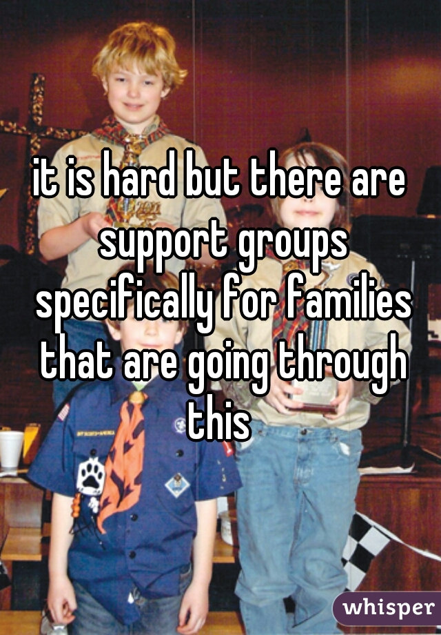 it is hard but there are support groups specifically for families that are going through this 