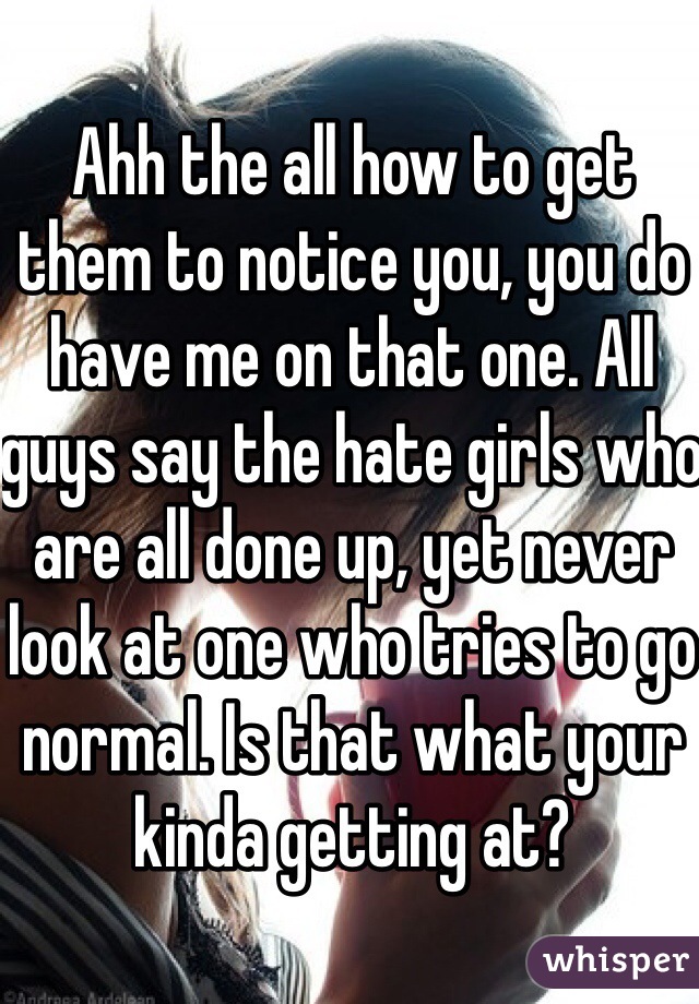 Ahh the all how to get them to notice you, you do have me on that one. All guys say the hate girls who are all done up, yet never look at one who tries to go normal. Is that what your kinda getting at?