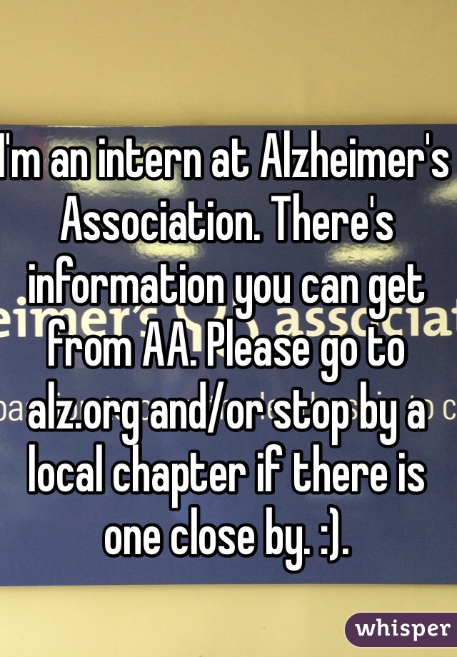 I'm an intern at Alzheimer's Association. There's information you can get from AA. Please go to alz.org and/or stop by a local chapter if there is one close by. :).
