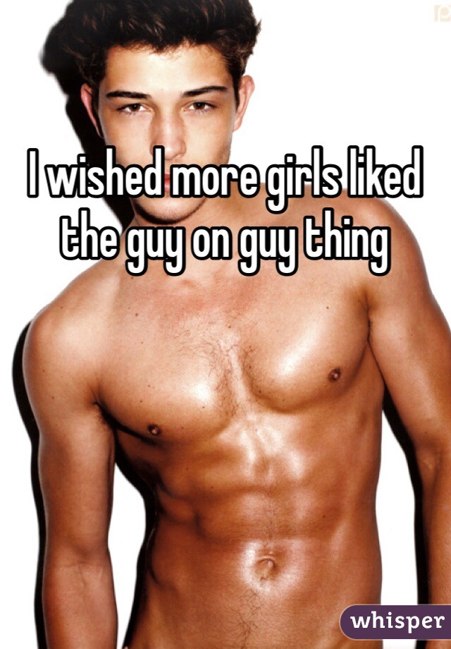I wished more girls liked the guy on guy thing