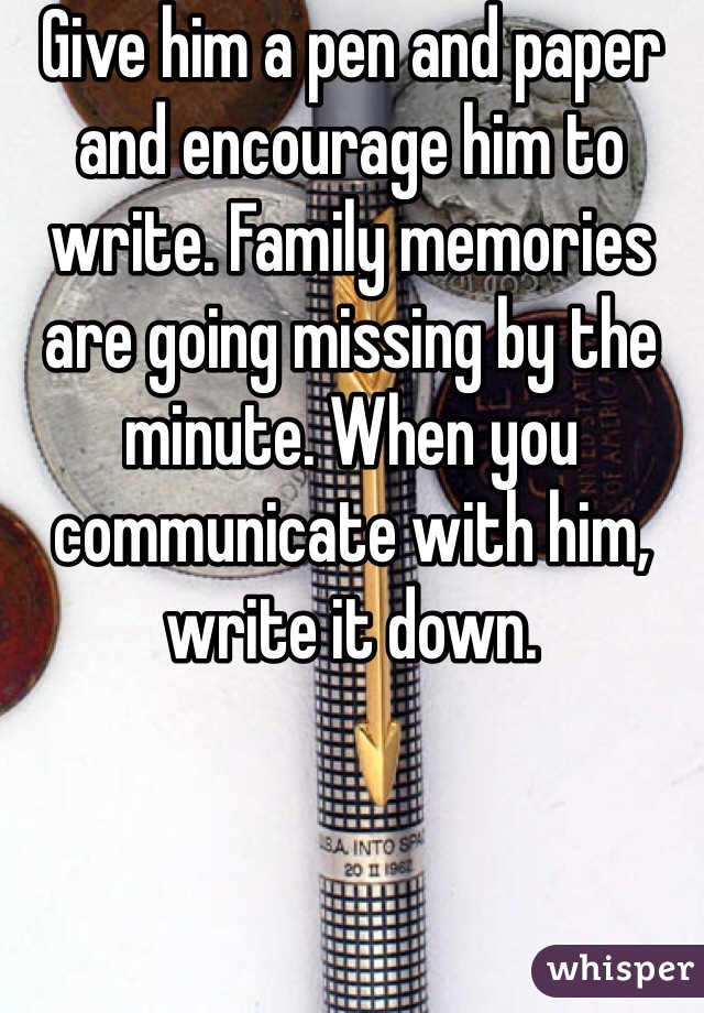 Give him a pen and paper and encourage him to write. Family memories are going missing by the minute. When you communicate with him, write it down. 