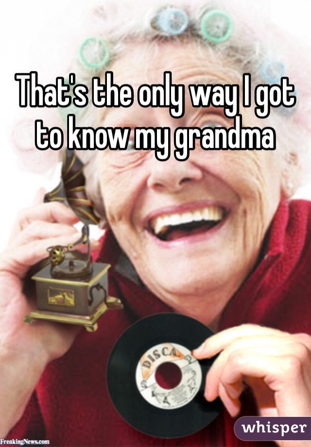 That's the only way I got to know my grandma  