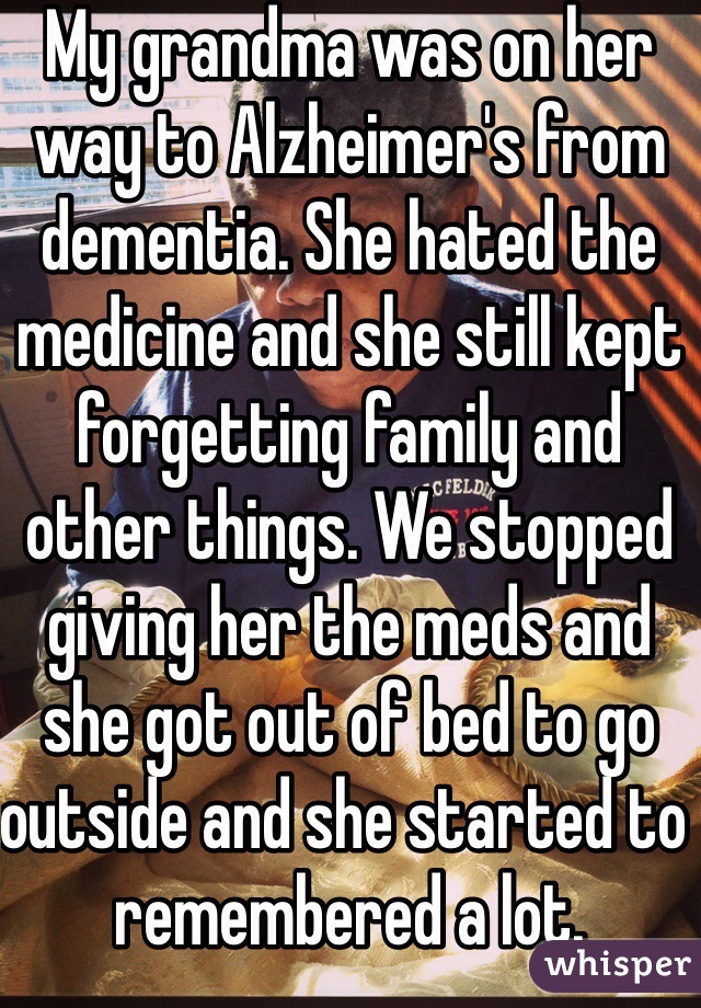 My grandma was on her way to Alzheimer's from dementia. She hated the medicine and she still kept forgetting family and other things. We stopped giving her the meds and she got out of bed to go outside and she started to remembered a lot.