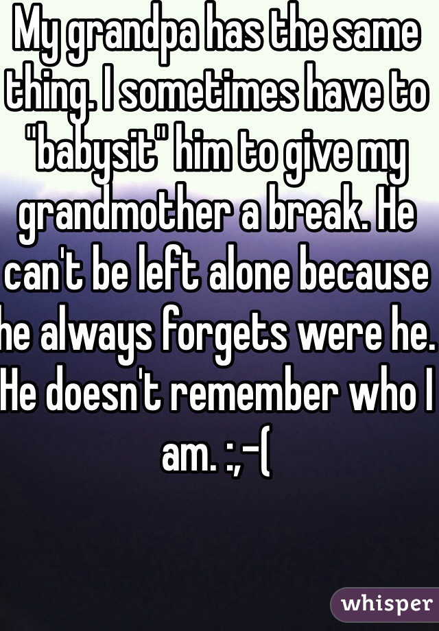 My grandpa has the same thing. I sometimes have to "babysit" him to give my grandmother a break. He can't be left alone because he always forgets were he. He doesn't remember who I am. :,-(