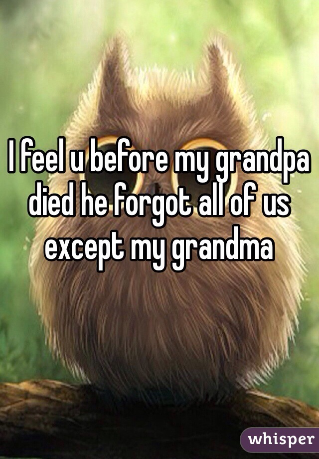 I feel u before my grandpa died he forgot all of us except my grandma