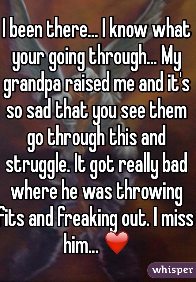 I been there... I know what your going through... My grandpa raised me and it's so sad that you see them go through this and struggle. It got really bad where he was throwing fits and freaking out. I miss him... ❤️
