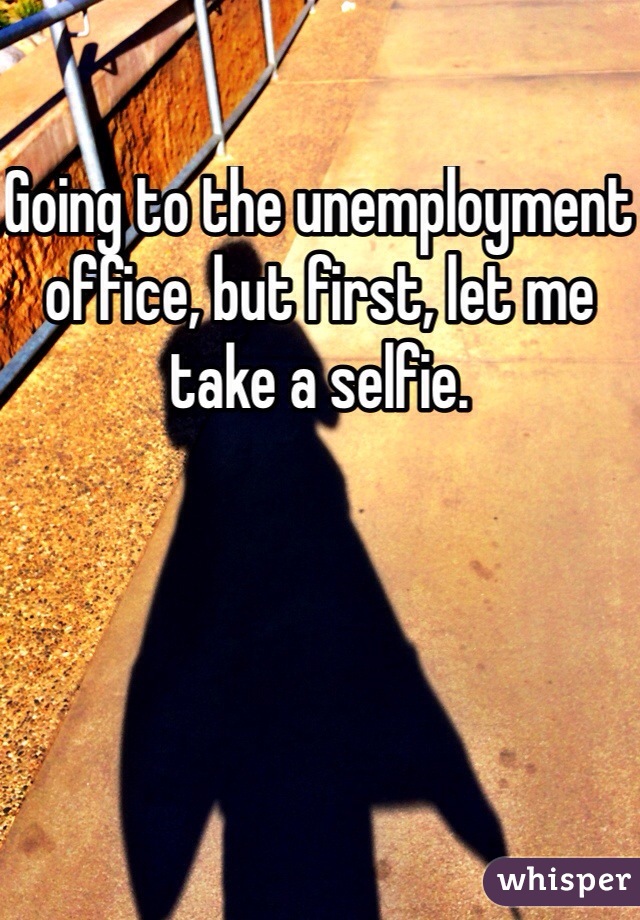 Going to the unemployment office, but first, let me take a selfie.
