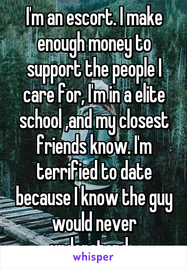 I'm an escort. I make enough money to support the people I care for, I'm in a elite school ,and my closest friends know. I'm terrified to date because I know the guy would never understand.  