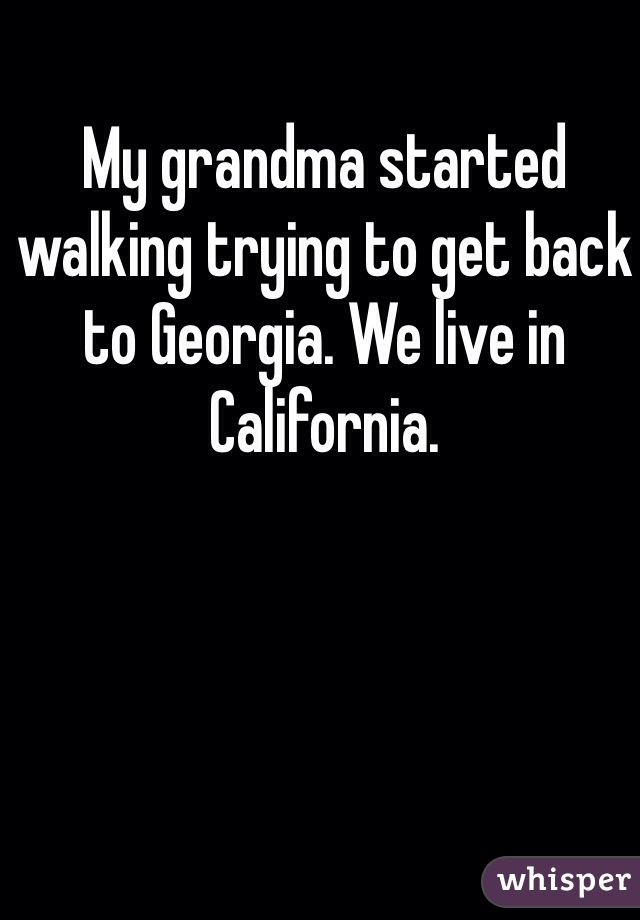 My grandma started walking trying to get back to Georgia. We live in California. 
