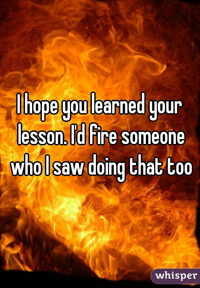 I hope you learned your lesson. I'd fire someone who I saw doing that too