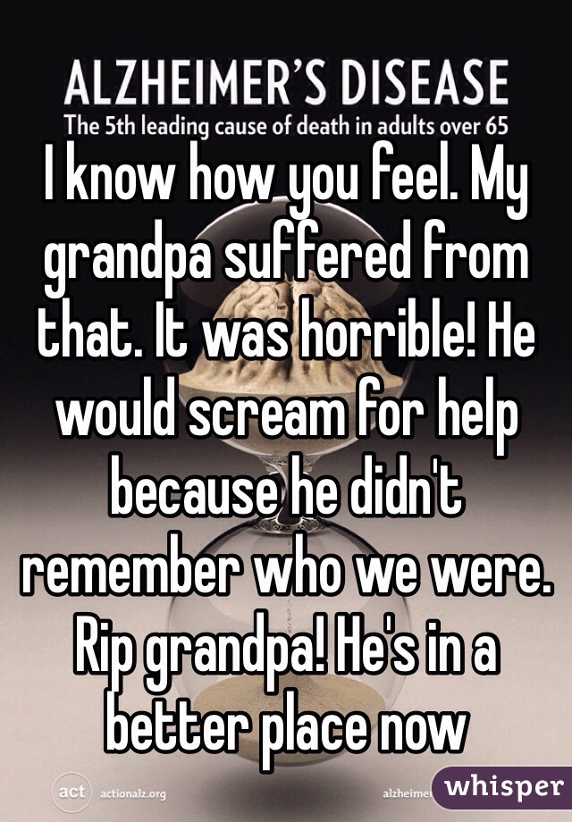 I know how you feel. My grandpa suffered from that. It was horrible! He would scream for help because he didn't remember who we were. Rip grandpa! He's in a better place now
