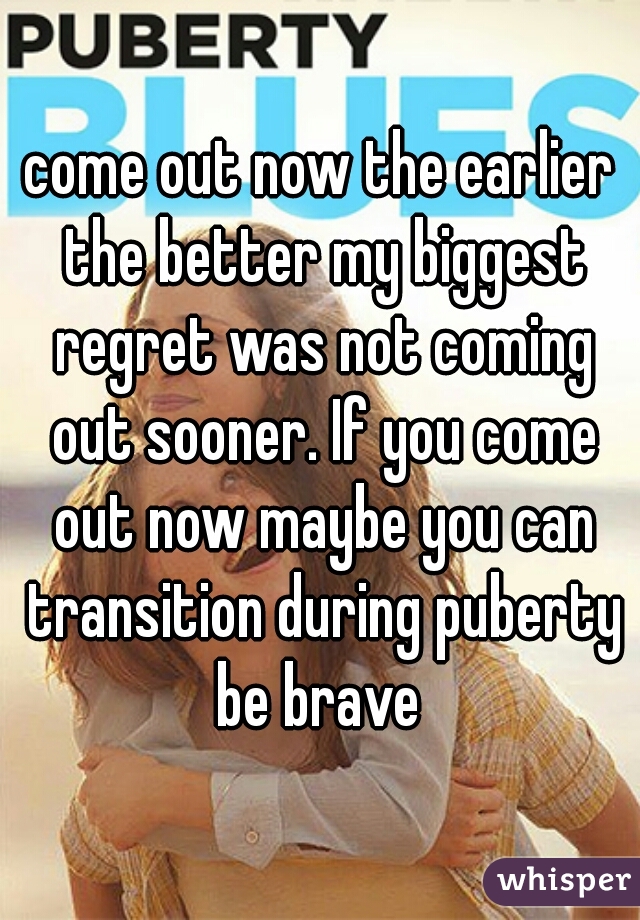 

come out now the earlier the better my biggest regret was not coming out sooner. If you come out now maybe you can transition during puberty be brave 