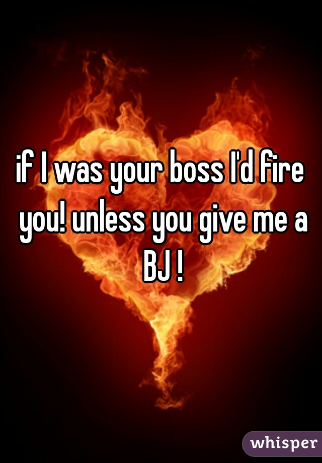 if I was your boss I'd fire you! unless you give me a BJ !