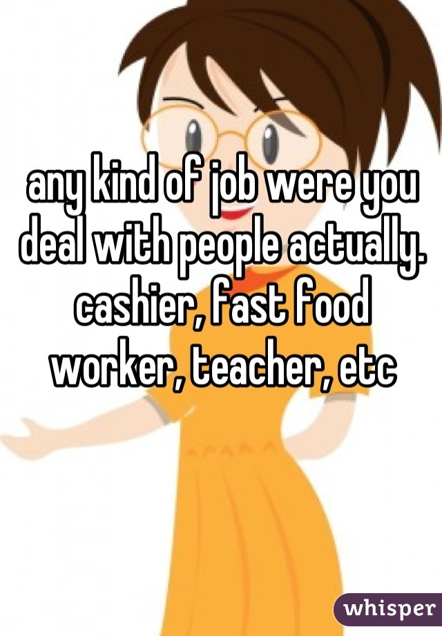 any kind of job were you deal with people actually. cashier, fast food worker, teacher, etc
