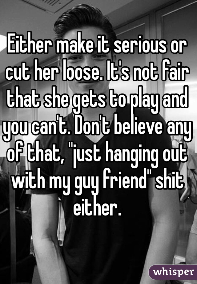 Either make it serious or cut her loose. It's not fair that she gets to play and you can't. Don't believe any of that, "just hanging out with my guy friend" shit either.