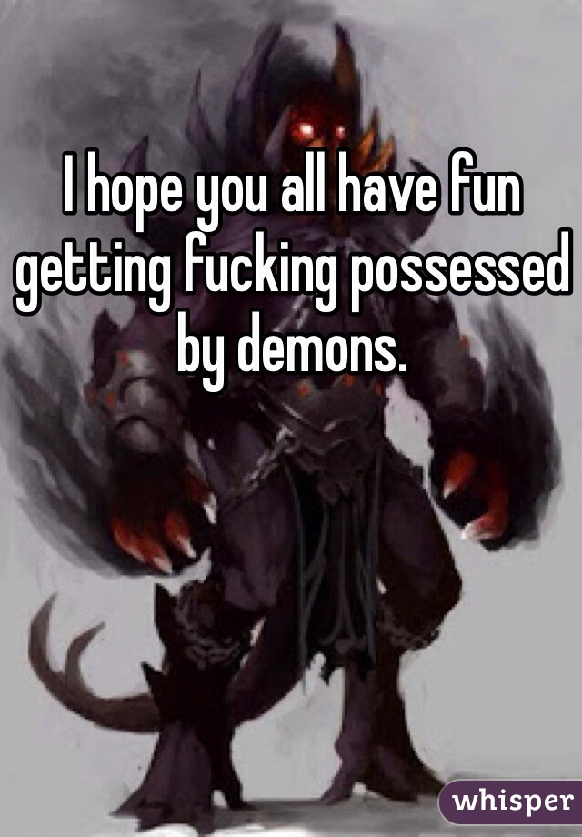 I hope you all have fun getting fucking possessed by demons.