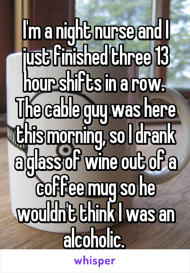 I'm a night nurse and I just finished three 13 hour shifts in a row.  The cable guy was here this morning, so I drank a glass of wine out of a coffee mug so he wouldn't think I was an alcoholic. 