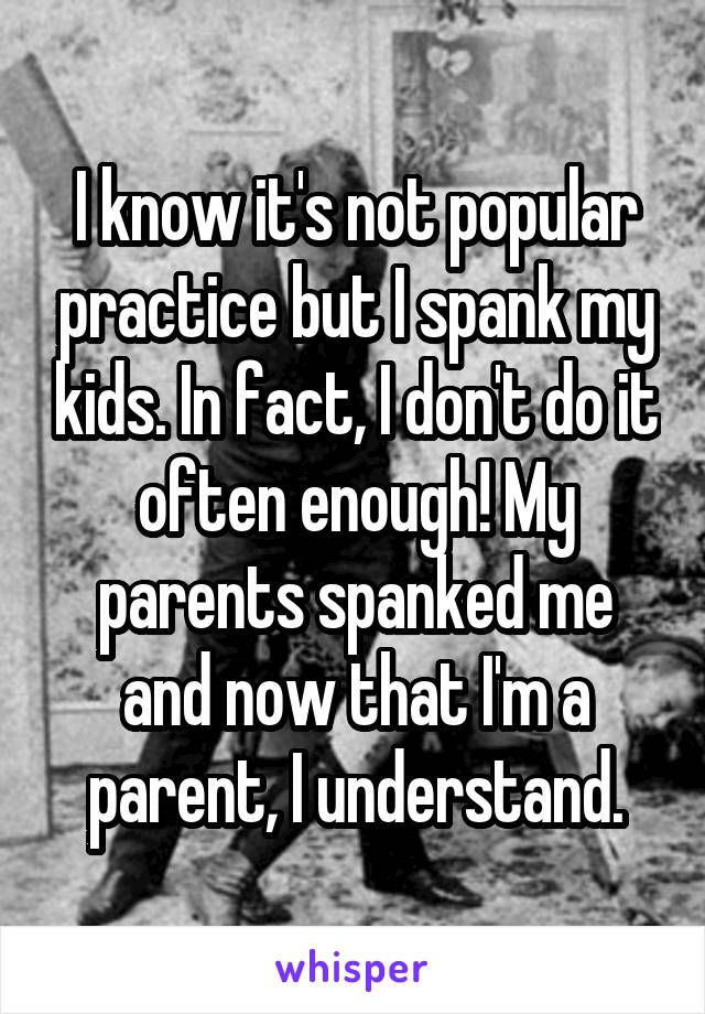 I know it's not popular practice but I spank my kids. In fact, I don't do it often enough! My parents spanked me and now that I'm a parent, I understand.