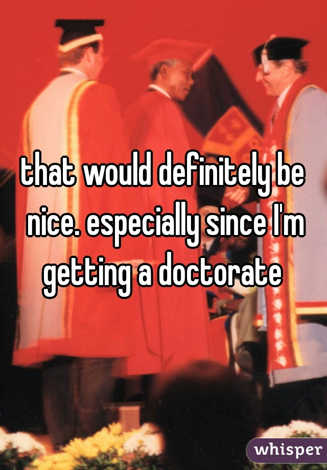 that would definitely be nice. especially since I'm getting a doctorate 