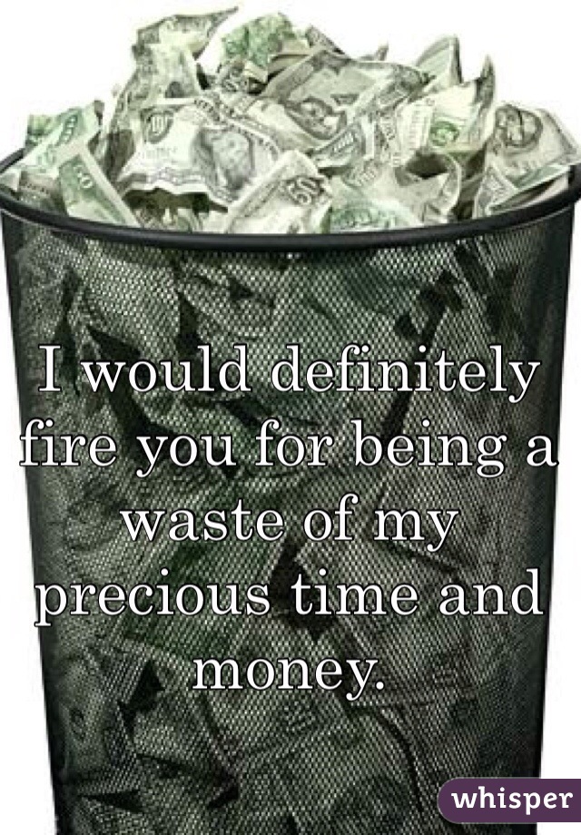 I would definitely fire you for being a waste of my precious time and money.