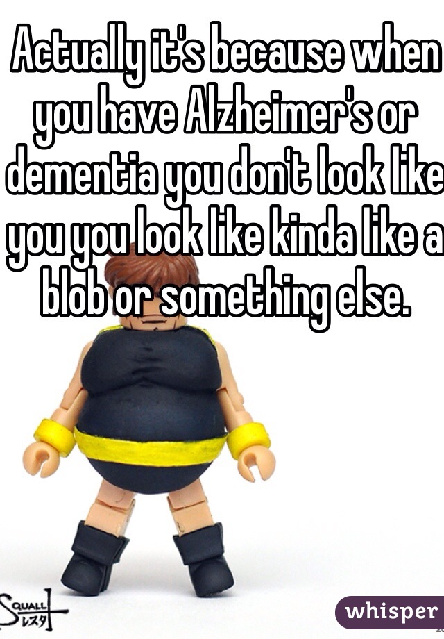Actually it's because when you have Alzheimer's or dementia you don't look like you you look like kinda like a blob or something else.