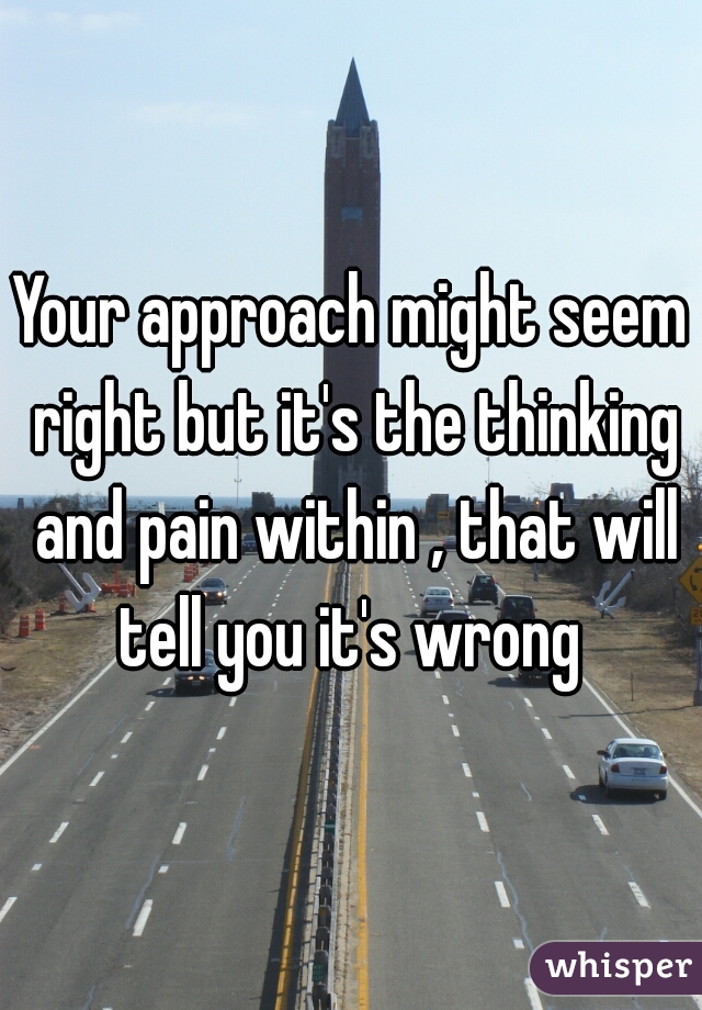 Your approach might seem right but it's the thinking and pain within , that will tell you it's wrong 