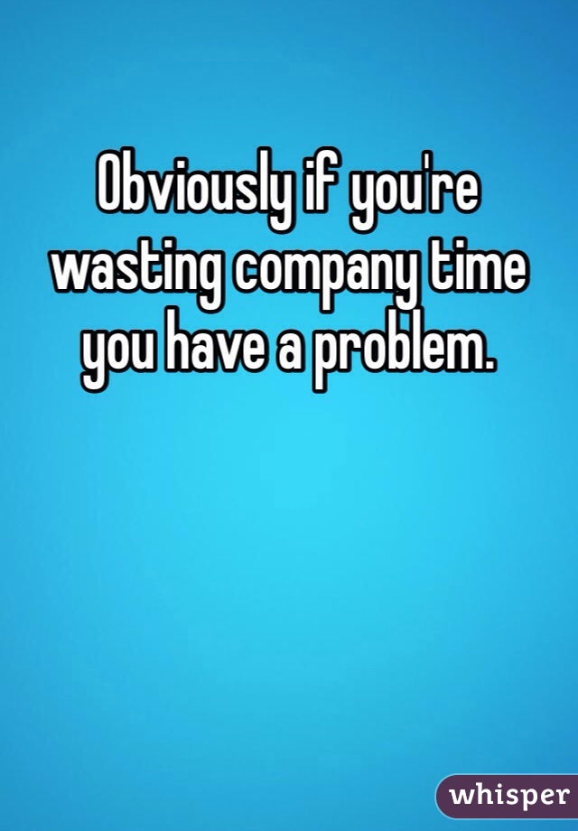 Obviously if you're wasting company time you have a problem. 
